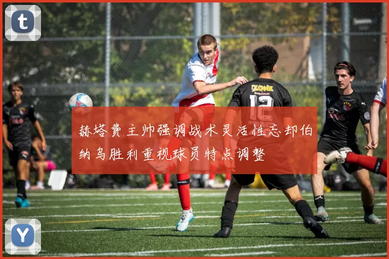 赫塔费主帅强调战术灵活性忘却伯纳乌胜利重视球员特点调整