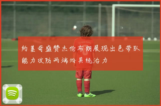 约基奇盛赞杰伦布朗展现出色带队能力攻防两端均具统治力