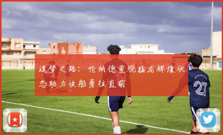 追梦之路：伦纳德重现猛龙辉煌状态助力快船勇往直前
