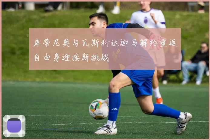 库蒂尼奥与瓦斯科达迦马解约重返自由身迎接新挑战