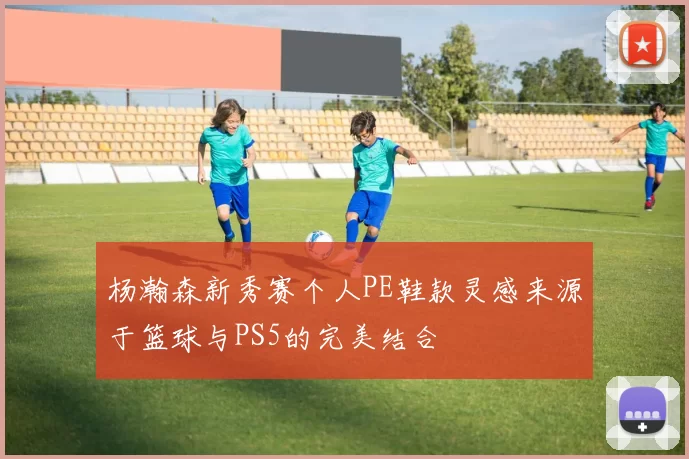 杨瀚森新秀赛个人PE鞋款灵感来源于篮球与PS5的完美结合