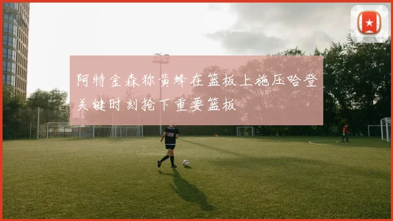 阿特金森称黄蜂在篮板上施压哈登关键时刻抢下重要篮板