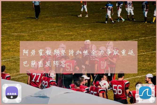 阿劳霍假期坚持加练全力争取重返巴萨首发阵容