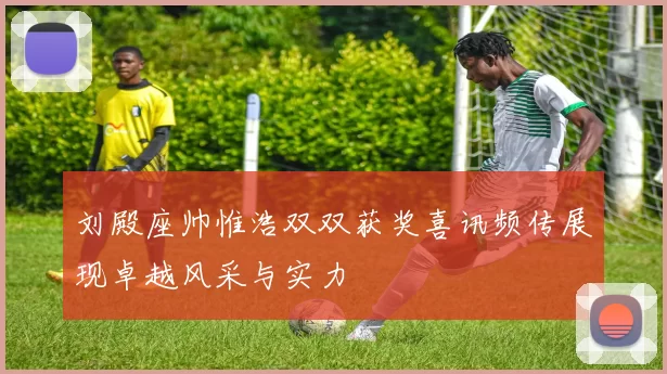 刘殿座帅惟浩双双获奖喜讯频传展现卓越风采与实力