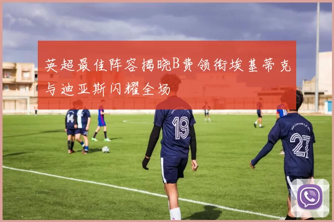 英超最佳阵容揭晓B费领衔埃基蒂克与迪亚斯闪耀全场