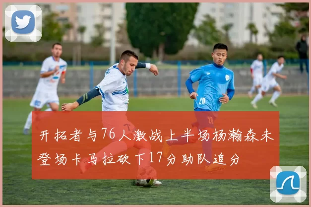 开拓者与76人激战上半场杨瀚森未登场卡马拉砍下17分助队追分