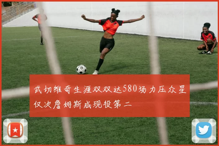 武切维奇生涯双双达580场力压众星仅次詹姆斯成现役第二
