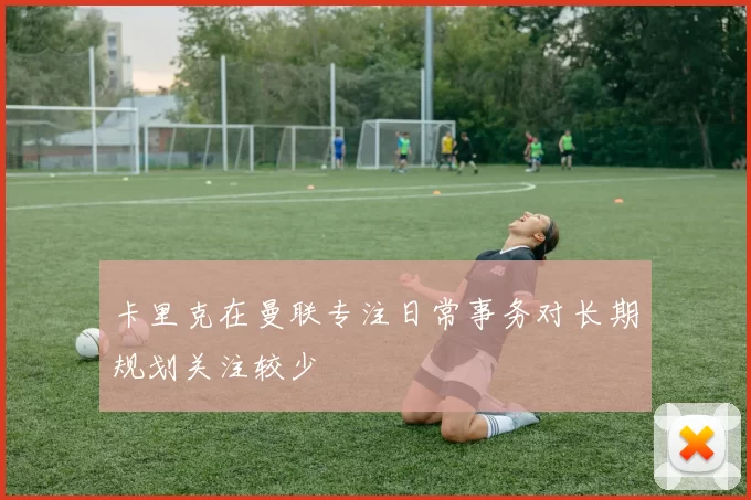 卡里克在曼联专注日常事务对长期规划关注较少