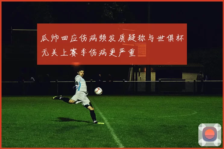 瓜帅回应伤病频发质疑称与世俱杯无关上赛季伤病更严重
