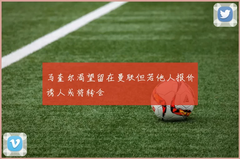 马奎尔渴望留在曼联但若他人报价诱人或将转会