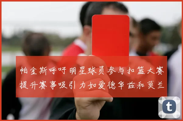 帕金斯呼吁明星球员参与扣篮大赛提升赛事吸引力如爱德华兹和莫兰特等人