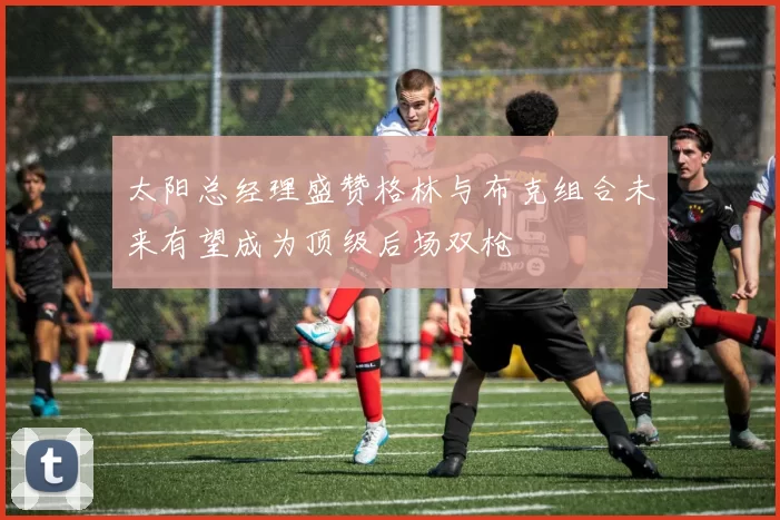 太阳总经理盛赞格林与布克组合未来有望成为顶级后场双枪